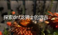 探索dnf龙骑士的远古装备选择之路