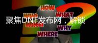 聚焦DNF发布网，解锁游戏精彩全攻略